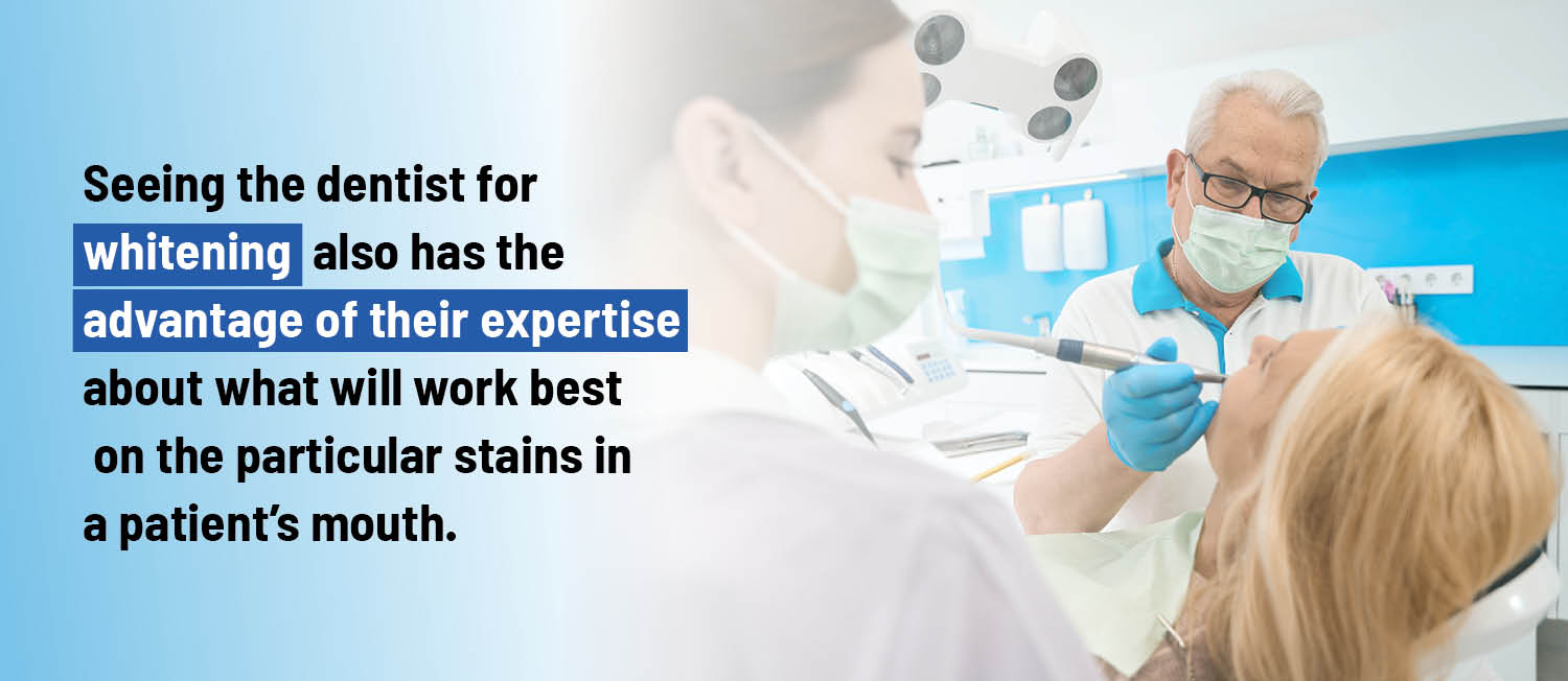 Seeing the dentist for whitening also has the advantage of their expertise about what will work best on the particular stains in a patient’s mouth. 